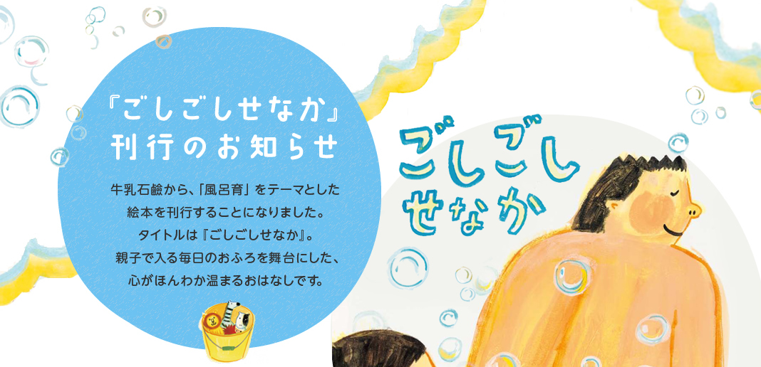 「ごしごし　せなか」刊行のお知らせ 　牛乳石鹸から、「風呂育」をテーマとした絵本を刊行することになりました。タイトルは『ごしごしせなか』。親子で入る毎日のおふろを舞台にした、心がほんわか温まるお話です。