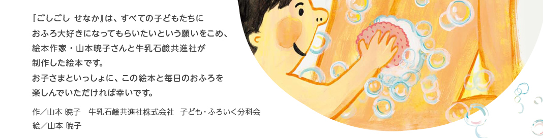 『ごしごし　せなか』は、すべての子どもたちにお風呂大好きになってもらいたいという願いをこめ、絵本作家・山本暁子さんと牛乳石鹸共進社が制作した絵本です。お子さまといっしょに、この絵本と毎日のおふろを楽しんでいただければ幸いです。作／山本 暁子　牛乳石鹸共進社株式会社　子ども・ふろいく分科会　絵／山本　暁子