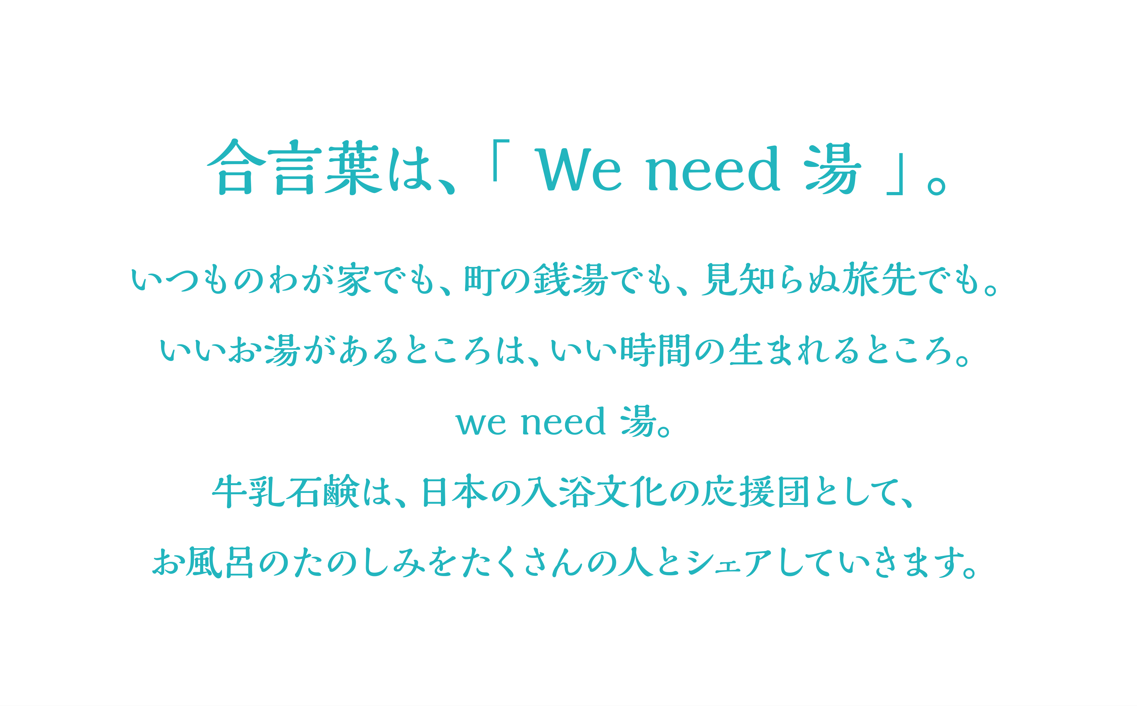 合言葉は、「We need 湯」。いつもわが家でも、町の銭湯でも、見知らぬ旅先でも。いいお湯があるところは、いい時間の生まれるところ。we need 湯。牛乳石鹸は、日本の入浴文化の応援団として、お風呂のたのしみをたくさんの人とシェアしていきます。