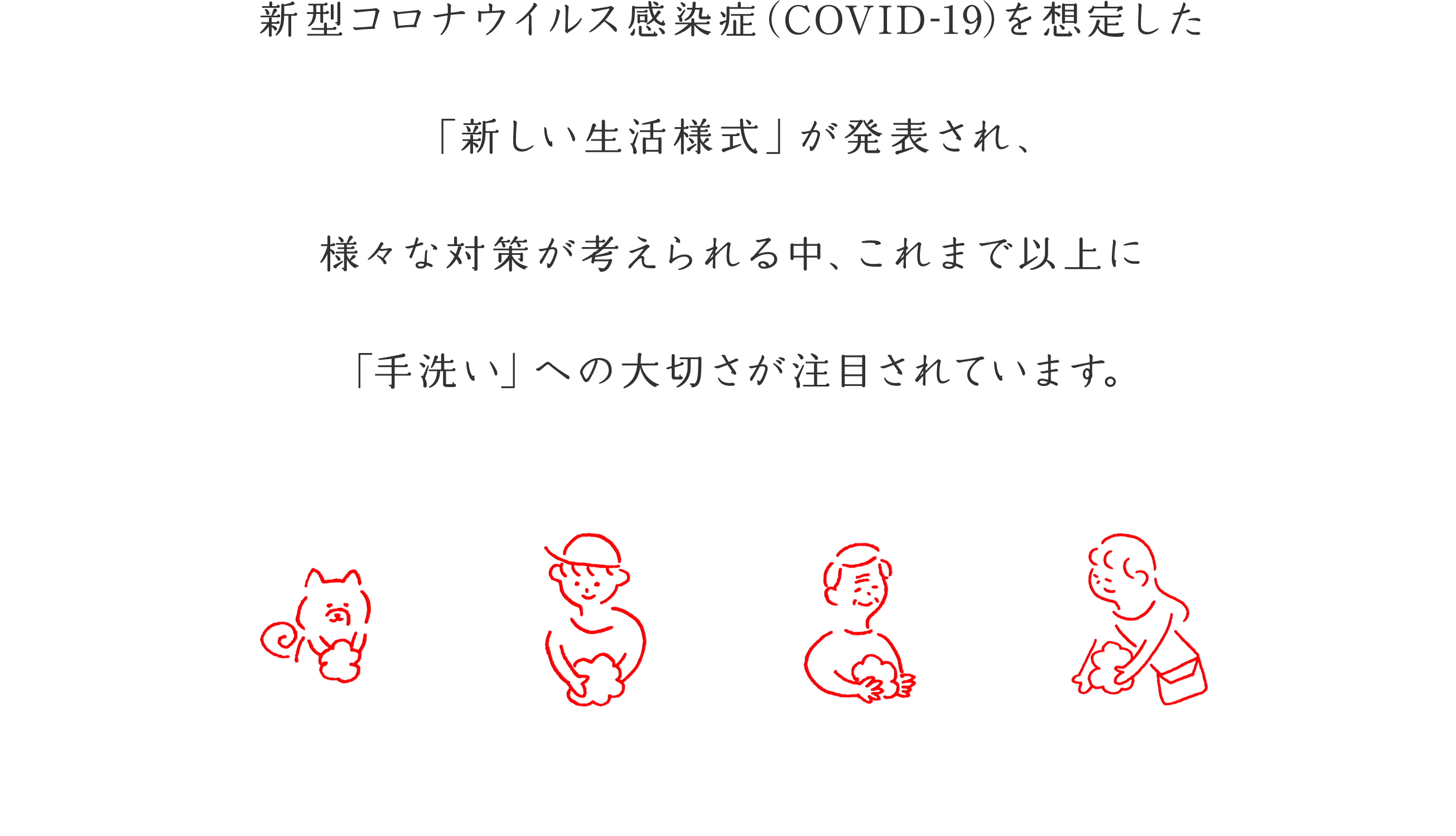 新型コロナウイルス感染症（COVID-19）を想定した「新しい生活様式」が発表され、様々な対策が考えられる中、これまで以上に「手洗い」への大切さが注目されています。